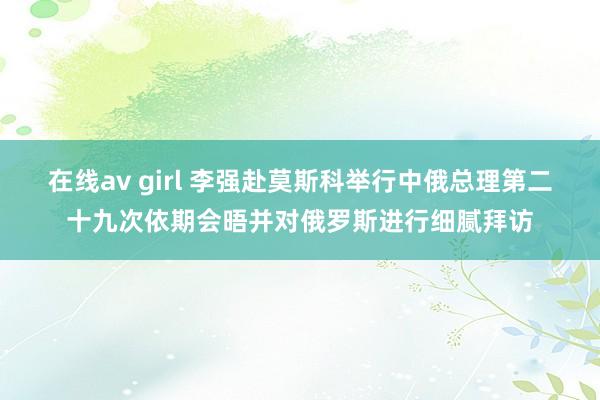 在线av girl 李强赴莫斯科举行中俄总理第二十九次依期会晤并对俄罗斯进行细腻拜访