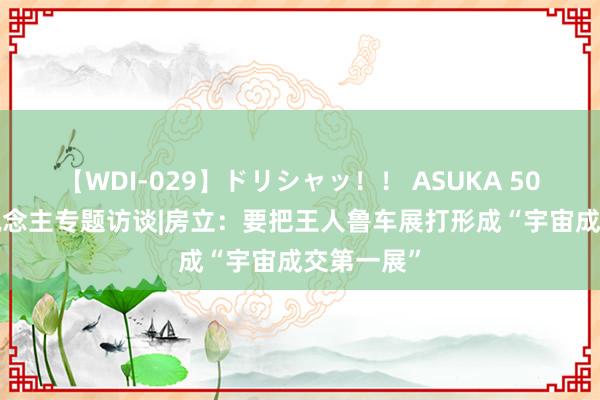 【WDI-029】ドリシャッ！！ ASUKA 50届·50东说念主专题访谈|房立：要把王人鲁车展打形成“宇宙成交第一展”