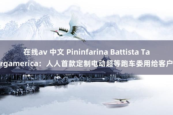 在线av 中文 Pininfarina Battista Targamerica：人人首款定制电动超等跑车委用给客户