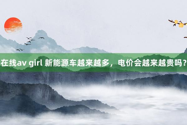 在线av girl 新能源车越来越多，电价会越来越贵吗？