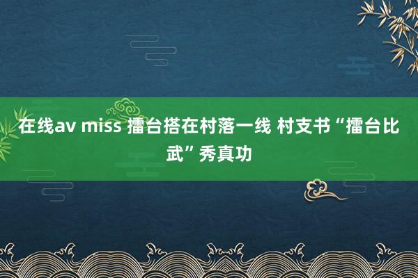 在线av miss 擂台搭在村落一线 村支书“擂台比武”秀真功