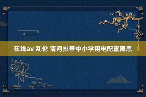 在线av 乱伦 清河排查中小学用电配置隐患