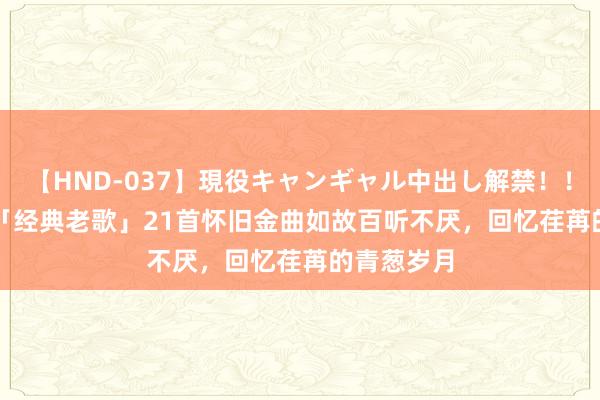 【HND-037】現役キャンギャル中出し解禁！！ ASUKA 「经典老歌」21首怀旧金曲如故百听不厌，回忆荏苒的青葱岁月