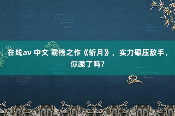 在线av 中文 霸榜之作《斩月》，实力碾压敌手，你跪了吗？