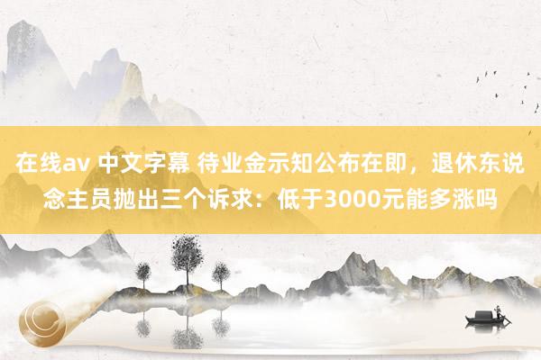 在线av 中文字幕 待业金示知公布在即，退休东说念主员抛出三个诉求：低于3000元能多涨吗