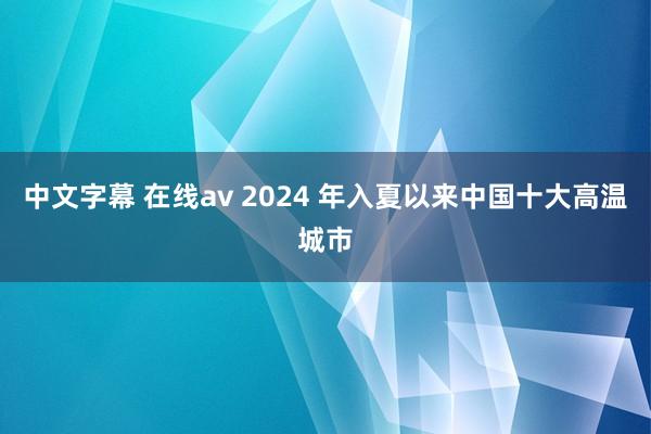 中文字幕 在线av 2024 年入夏以来中国十大高温城市