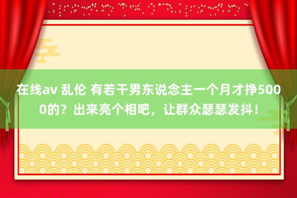 在线av 乱伦 有若干男东说念主一个月才挣5000的？出来亮个相吧，让群众瑟瑟发抖！