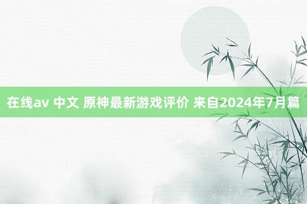 在线av 中文 原神最新游戏评价 来自2024年7月篇