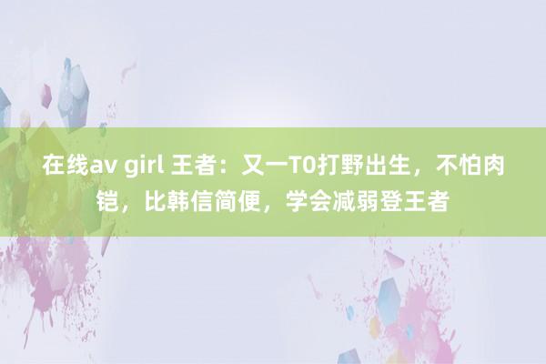 在线av girl 王者：又一T0打野出生，不怕肉铠，比韩信简便，学会减弱登王者