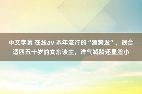 中文字幕 在线av 本年流行的“酒窝发”，很合适四五十岁的女东谈主，洋气减龄还显脸小