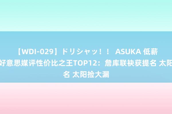 【WDI-029】ドリシャッ！！ ASUKA 低薪高能！好意思媒评性价比之王TOP12：詹库联袂获提名 太阳捡大漏