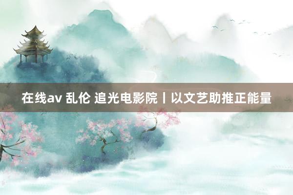 在线av 乱伦 追光电影院丨以文艺助推正能量