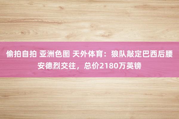 偷拍自拍 亚洲色图 天外体育：狼队敲定巴西后腰安德烈交往，总价2180万英镑