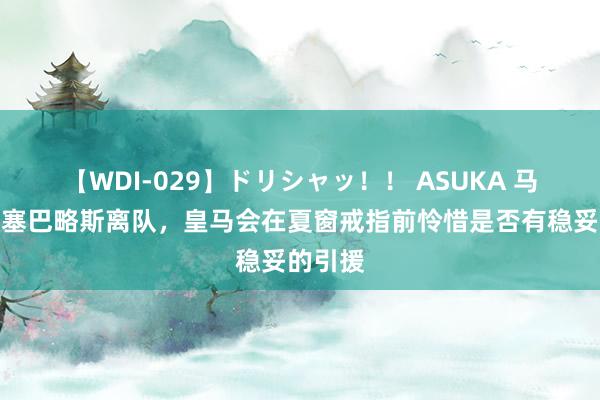 【WDI-029】ドリシャッ！！ ASUKA 马卡：若塞巴略斯离队，皇马会在夏窗戒指前怜惜是否有稳妥的引援