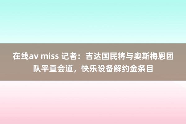 在线av miss 记者：吉达国民将与奥斯梅恩团队平直会道，快乐设备解约金条目