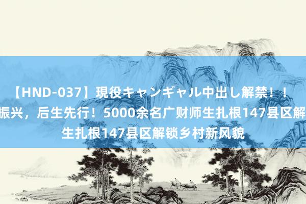 【HND-037】現役キャンギャル中出し解禁！！ ASUKA 乡村振兴，后生先行！5000余名广财师生扎根147县区解锁乡村新风貌