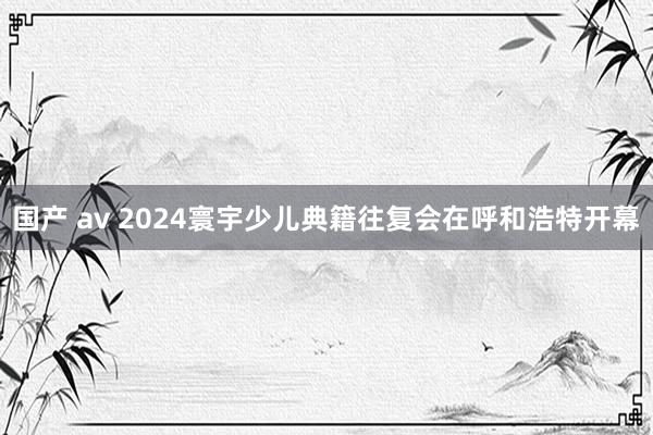 国产 av 2024寰宇少儿典籍往复会在呼和浩特开幕