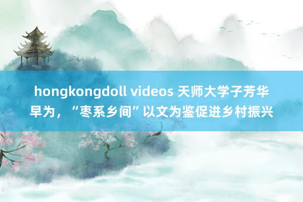 hongkongdoll videos 天师大学子芳华早为，“枣系乡间”以文为鉴促进乡村振兴