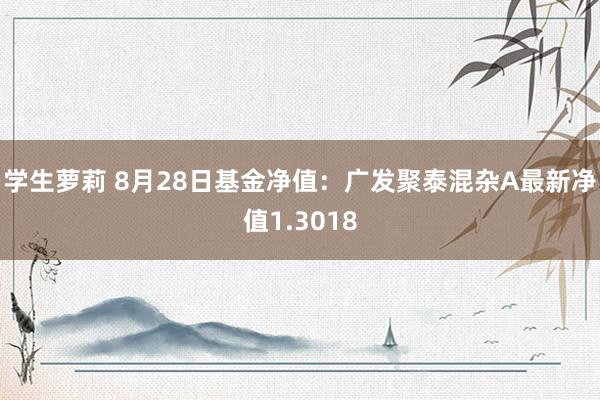 学生萝莉 8月28日基金净值：广发聚泰混杂A最新净值1.3018