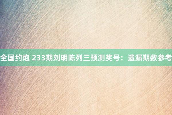 全国约炮 233期刘明陈列三预测奖号：遗漏期数参考