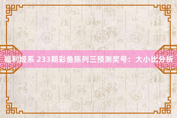 福利姬系 233期彩鱼陈列三预测奖号：大小比分析