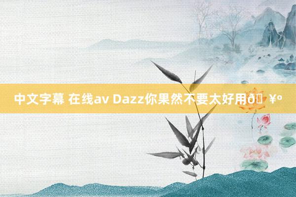 中文字幕 在线av Dazz你果然不要太好用🥺