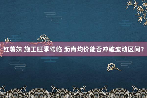 红薯妹 施工旺季驾临 沥青均价能否冲破波动区间？