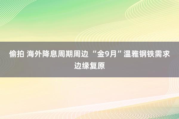 偷拍 海外降息周期周边 “金9月”温雅钢铁需求边缘复原