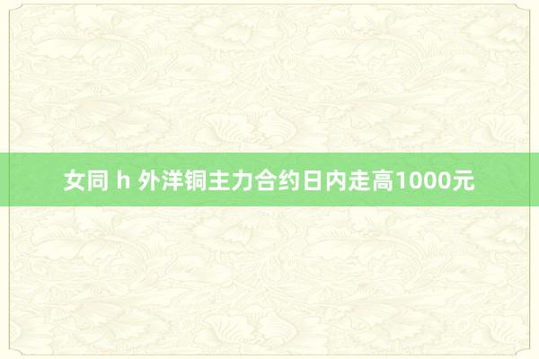 女同 h 外洋铜主力合约日内走高1000元