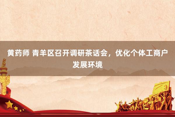 黄药师 青羊区召开调研茶话会，优化个体工商户发展环境