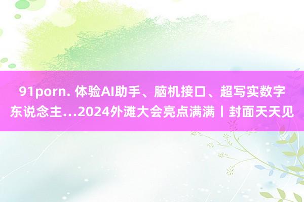 91porn. 体验AI助手、脑机接口、超写实数字东说念主…2024外滩大会亮点满满丨封面天天见