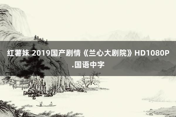 红薯妹 2019国产剧情《兰心大剧院》HD1080P.国语中字