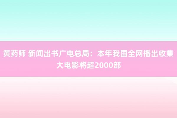 黄药师 新闻出书广电总局：本年我国全网播出收集大电影将超2000部