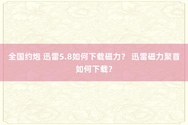 全国约炮 迅雷5.8如何下载磁力？ 迅雷磁力聚首如何下载？