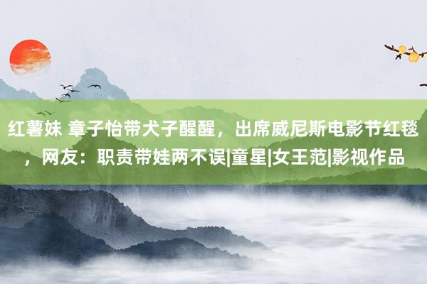 红薯妹 章子怡带犬子醒醒，出席威尼斯电影节红毯，网友：职责带娃两不误|童星|女王范|影视作品