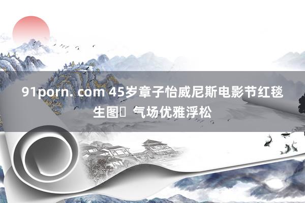 91porn. com 45岁章子怡威尼斯电影节红毯生图 气场优雅浮松