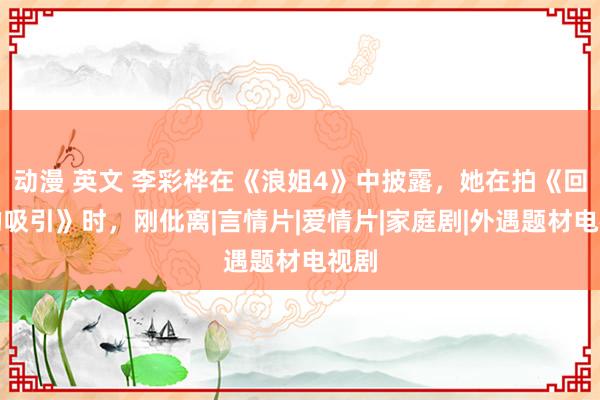 动漫 英文 李彩桦在《浪姐4》中披露，她在拍《回家的吸引》时，刚仳离|言情片|爱情片|家庭剧|外遇题材电视剧