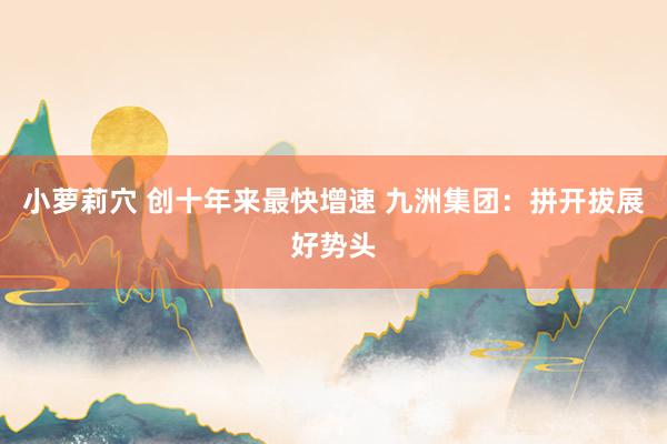 小萝莉穴 创十年来最快增速 九洲集团：拼开拔展好势头