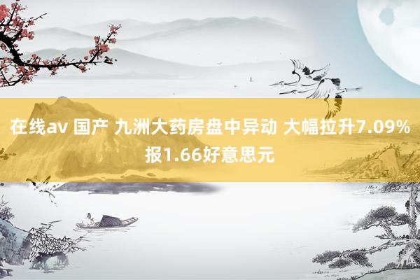 在线av 国产 九洲大药房盘中异动 大幅拉升7.09%报1.66好意思元