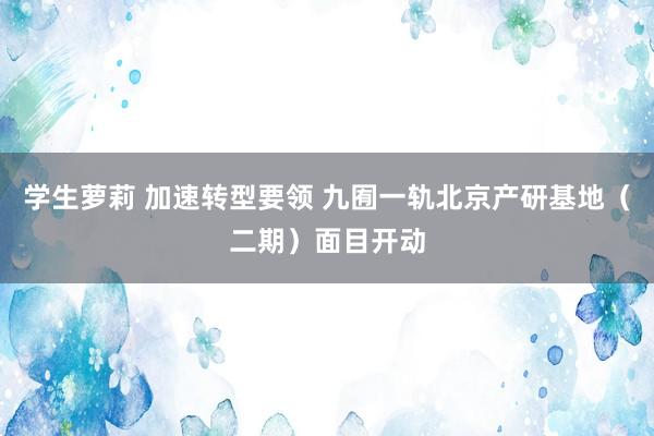 学生萝莉 加速转型要领 九囿一轨北京产研基地（二期）面目开动