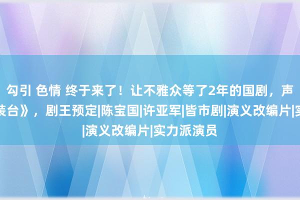 勾引 色情 终于来了！让不雅众等了2年的国剧，声势不输《装台》，剧王预定|陈宝国|许亚军|皆市剧|演义改编片|实力派演员