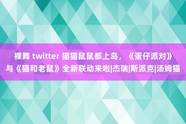 裸舞 twitter 猫猫鼠鼠都上岛，《蛋仔派对》与《猫和老鼠》全新联动来啦|杰瑞|斯派克|汤姆猫