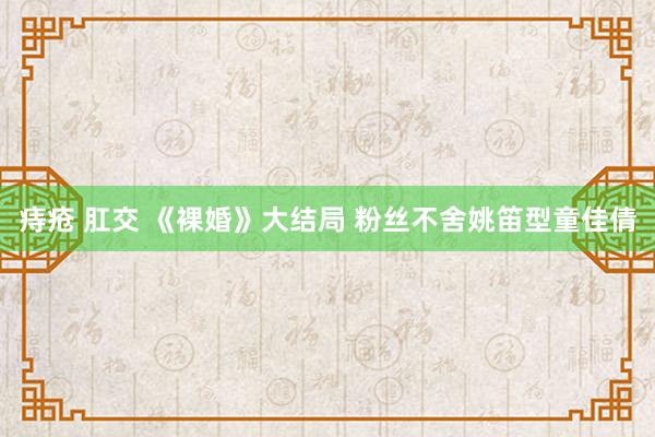 痔疮 肛交 《裸婚》大结局 粉丝不舍姚笛型童佳倩