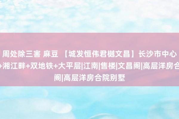 周处除三害 麻豆 【城发恒伟君樾文昌】长沙市中心主城芯+湘江畔+双地铁+大平层|江南|售楼|文昌阁|高层洋房合院别墅