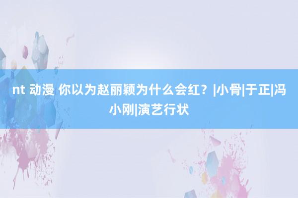 nt 动漫 你以为赵丽颖为什么会红？|小骨|于正|冯小刚|演艺行状