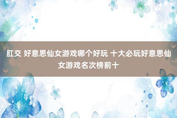 肛交 好意思仙女游戏哪个好玩 十大必玩好意思仙女游戏名次榜前十