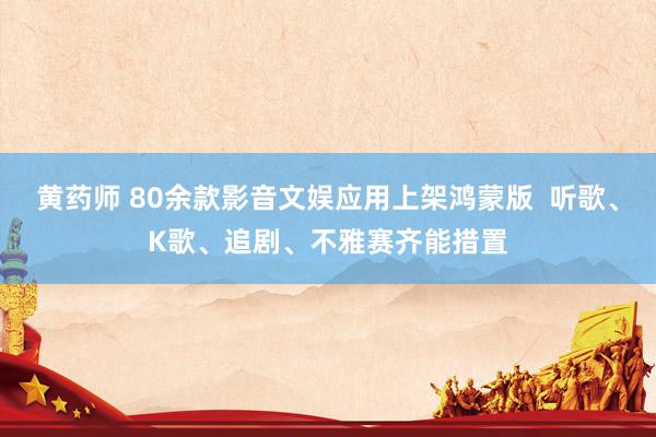 黄药师 80余款影音文娱应用上架鸿蒙版  听歌、K歌、追剧、不雅赛齐能措置