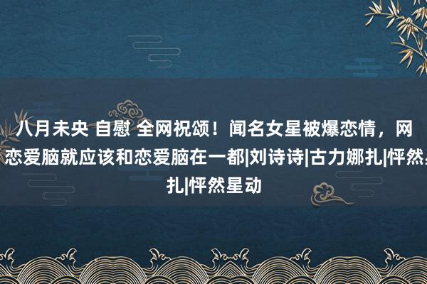 八月未央 自慰 全网祝颂！闻名女星被爆恋情，网友：恋爱脑就应该和恋爱脑在一都|刘诗诗|古力娜扎|怦然星动